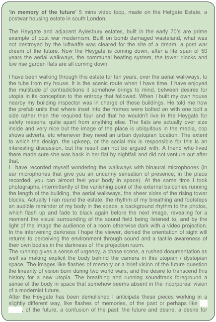 ‘in memory of the future’ 5 mins video loop, made on the Hetgate Estate, a postwar housing estate in south London.

The Heygate and adjacent Aylesbury estates, built in the early 70’s are prime example of post war modernism. Built on bomb damaged wasteland, what was not destroyed by the luftwaffe was cleared for the site of a dream, a post war dream of the future. Now the Heygate is coming down, after a life span of 50 years the aerial walkways, the communal heating system, the tower blocks and low rise garden flats are all coming down.

I have been walking through this estate for ten years, over the aerial walkways, to the tube from my house. It is the scenic route when I have time. I have enjoyed the multitude of contradictions it somehow brings to mind, between desires for utopia in its conception to the entropy that followed. When I built my own house nearby my building inspector was in charge of these buildings. He told me how the prefab units that where inset into the frames were bolted on with one bolt a side rather than the required four and that he wouldn’t live in the Heygate for safety reasons, quite apart from anything else. The flats are actually over size inside and very nice but the image of the place is ubiquitous in the media, cop shows adverts, etc whenever they need an urban dystopian location. The extent to which the design, the upkeep, or the social mix is responsible for this is an interesting discussion, but the result can not be argued with. A friend who lived there made sure she was back in her flat by nightfall and did not venture out after that. 
I  have recorded myself wondering the walkways with binaural microphones (in ear microphones that give you an uncanny sensation of presence, in the place recorded, you can almost feel your body in space). At the same time I took photographs, intermittently of the vanishing point of the external balconies running the length of the building, the aerial walkways, the sheer sides of the rising tower blocks. Actually I ran round the estate, the rhythm of my breathing and footsteps an audible reminder of my body in the space, a background rhythm to the photos, which flash up and fade to black again before the next image, revealing for a moment the visual surrounding of the sound field being listened to, and by the light of the image the audience of a room otherwise dark with a video projection. In the intervening darkness I hope the viewer, denied the orientation of sight will returns to perceiving the environment through sound and a tactile awareness of their own bodies in the darkness of  the projection room.
The running gives a sense of urgency, a chase scene, a rushed documentation as well as making explicit the body behind the camera in this utopian / dystopian space. The images like flashes of memory or a brief vision of the future question the linearity of vision born during two world wars, and the desire to transcend this history for a new utopia. The breathing and running soundtrack foreground a sense of the body in space that somehow seems absent in the incorporeal vision of a modernist future.
After the Heygate has been demolished I anticipate these pieces working in a slightly different way, like flashes of memories, of the past or perhaps like ‘La Jette’, of the future, a confusion of the past, the future and desire, a desire for modernity.
