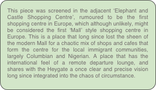 This piece was screened in the adjacent ‘Elephant and Castle Shopping Centre’, rumoured to be the first shopping centre in Europe, which although unlikely, might be considered the first ‘Mall’ style shopping centre in Europe. This is a place that long since lost the sheen of the modern Mall for a chaotic mix of shops and cafes that form the centre for the local immigrant communities, largely Columbian and Nigerian. A place that has the international feel of a remote departure lounge, and shares with the Heygate a once clear and precise vision long since integrated into the chaos of circumstance.